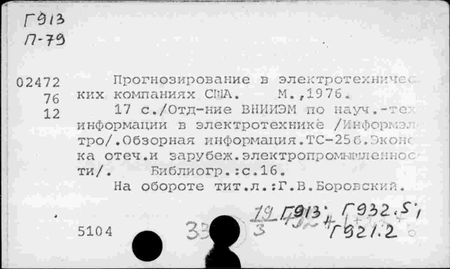 ﻿/7-?9
02472 Прогнозирование в электротехнике< 76 ких компаниях США. М.,1976.
•^2	17 с./Отд-ние ВНИИЭМ по науч.-тс
информации в электротехнике /Информэ. тро/.Обзорная информация.ТС-25б.Окопе ка отеч.и зарубеж.электропромытиеянос ти/. Библиогр.:с.16.
На обороте тит.л.:Г.В.Боровский.